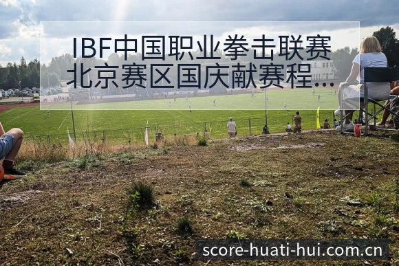 IBF中国职业拳击联赛北京赛区国庆献赛程节点与历史表现分 - 华体会